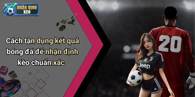 Cách tận dụng kết quả bóng đá để nhận định kèo chuẩn xác