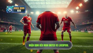 Nhận định kèo Man United vs Liverpool: Đại chiến rực lửa tại Old Trafford